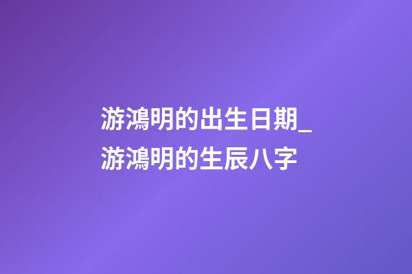 游鴻明的出生日期_游鴻明的生辰八字