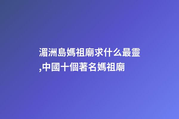 湄洲島媽祖廟求什么最靈,中國十個著名媽祖廟-第1張-觀點-玄機派