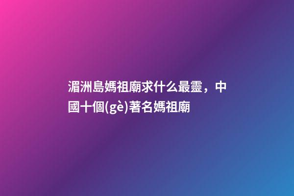 湄洲島媽祖廟求什么最靈，中國十個(gè)著名媽祖廟-第1張-觀點(diǎn)-玄機(jī)派