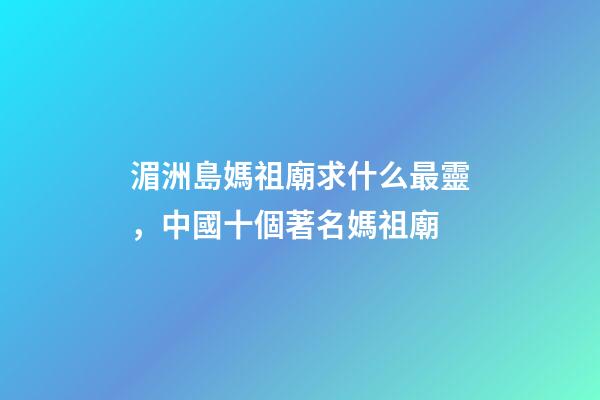 湄洲島媽祖廟求什么最靈，中國十個著名媽祖廟-第1張-觀點-玄機派