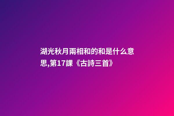 湖光秋月兩相和的和是什么意思,第17課《古詩三首》-第1張-觀點-玄機派