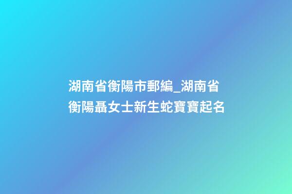 湖南省衡陽市郵編_湖南省衡陽聶女士新生蛇寶寶起名-第1張-公司起名-玄機派