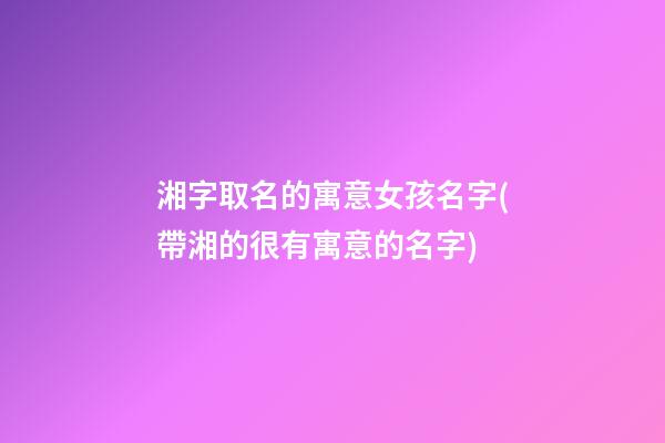 湘字取名的寓意女孩名字(帶湘的很有寓意的名字)