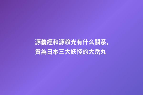 源義經和源賴光有什么關系,貴為日本三大妖怪的大岳丸-第1張-觀點-玄機派