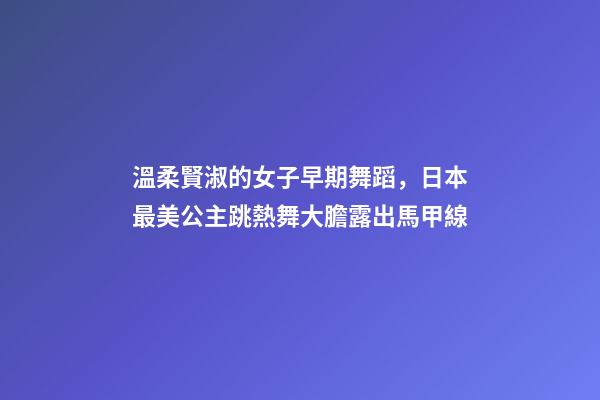 溫柔賢淑的女子早期舞蹈，日本最美公主跳熱舞大膽露出馬甲線-第1張-觀點(diǎn)-玄機(jī)派
