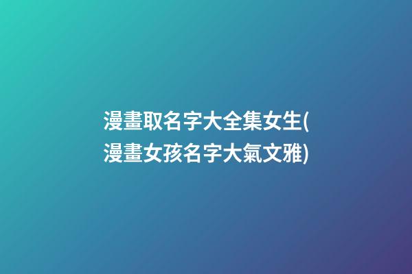 漫畫取名字大全集女生(漫畫女孩名字大氣文雅)