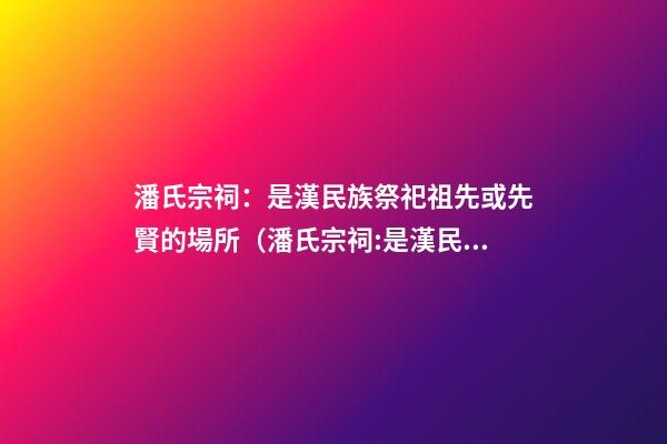 潘氏宗祠：是漢民族祭祀祖先或先賢的場所（潘氏宗祠:是漢民族祭祀祖先或先賢的場所嗎）