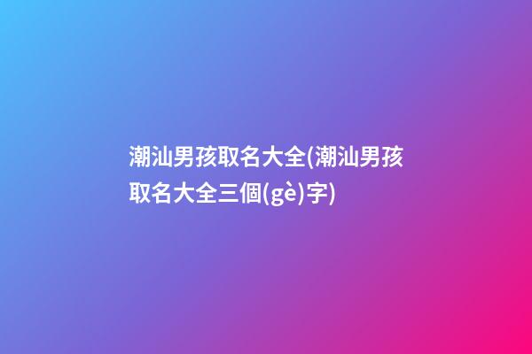 潮汕男孩取名大全(潮汕男孩取名大全三個(gè)字)