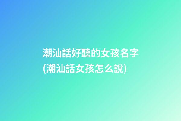 潮汕話好聽的女孩名字(潮汕話女孩怎么說)