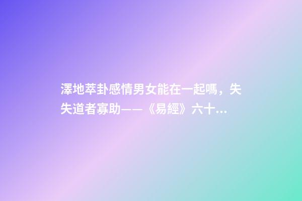 澤地萃卦感情男女能在一起嗎，失失道者寡助——《易經》六十四之萃卦的人生啟示