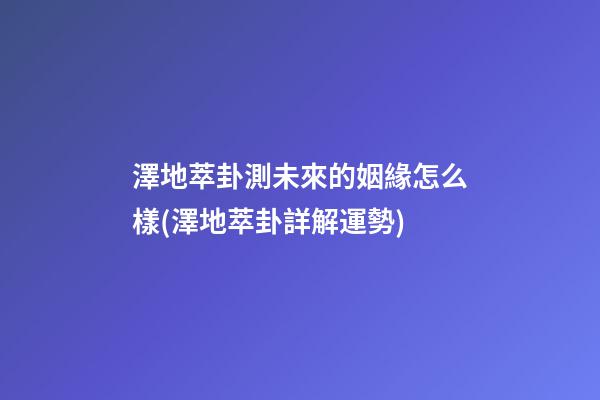 澤地萃卦測未來的姻緣怎么樣(澤地萃卦詳解運勢)