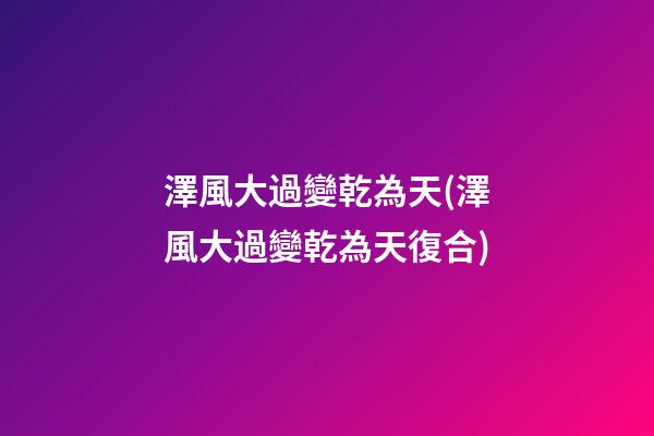 澤風大過變乾為天(澤風大過變乾為天復合)