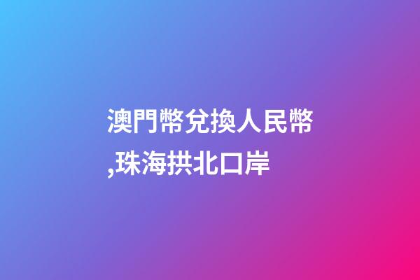 澳門幣兌換人民幣,珠海拱北口岸-第1張-觀點-玄機派