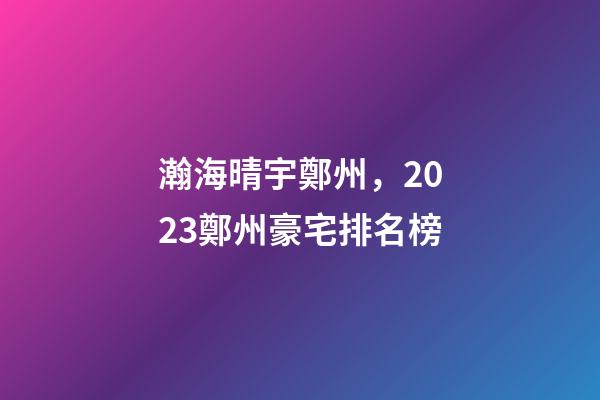 瀚海晴宇鄭州，2023鄭州豪宅排名榜-第1張-觀點(diǎn)-玄機(jī)派