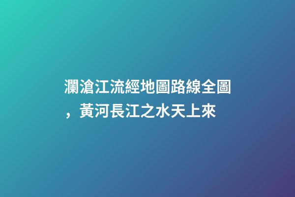 瀾滄江流經地圖路線全圖，黃河長江之水天上來-第1張-觀點-玄機派