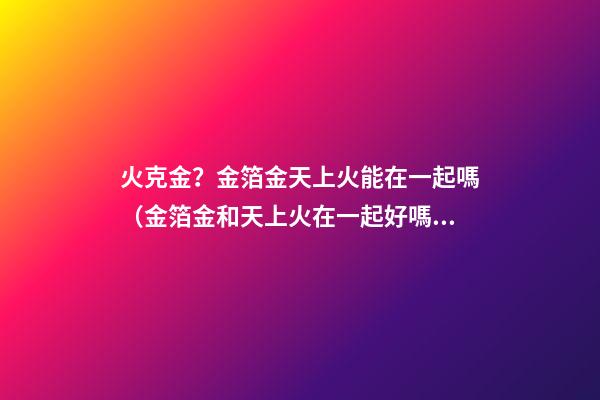 火克金？金箔金天上火能在一起嗎（金箔金和天上火在一起好嗎）