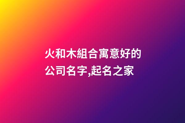 火和木組合寓意好的公司名字,起名之家-第1張-公司起名-玄機(jī)派