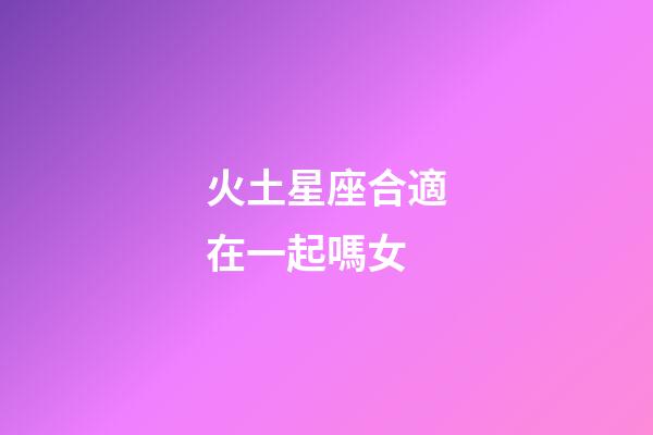 火土星座合適在一起嗎女-第1張-星座運勢-玄機派