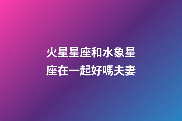 火星星座和水象星座在一起好嗎夫妻-第1張-星座運勢-玄機派