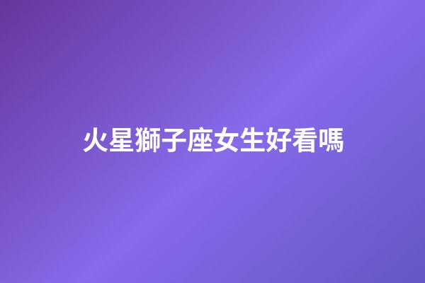 火星獅子座女生好看嗎-第1張-星座運勢-玄機派