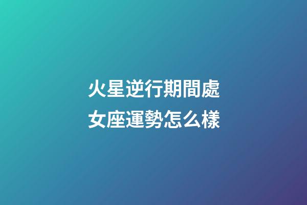 火星逆行期間處女座運勢怎么樣-第1張-星座運勢-玄機派