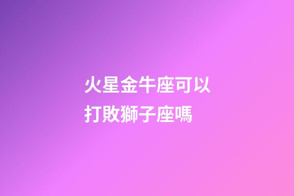 火星金牛座可以打敗獅子座嗎-第1張-星座運勢-玄機派