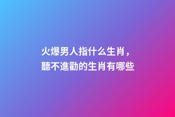 火爆男人指什么生肖，聽不進勸的生肖有哪些-第1張-觀點-玄機派