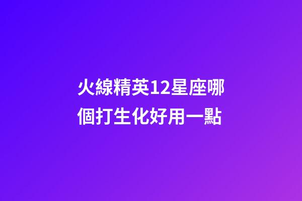 火線精英12星座哪個打生化好用一點-第1張-星座運勢-玄機派