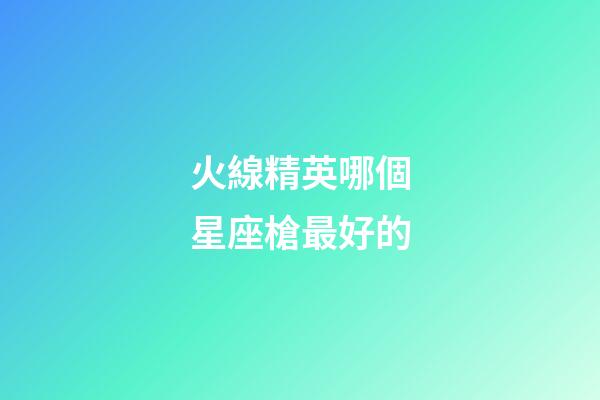 火線精英哪個星座槍最好的-第1張-星座運勢-玄機派