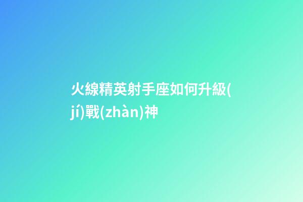 火線精英射手座如何升級(jí)戰(zhàn)神-第1張-星座運(yùn)勢(shì)-玄機(jī)派