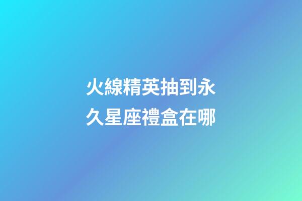 火線精英抽到永久星座禮盒在哪-第1張-星座運勢-玄機派