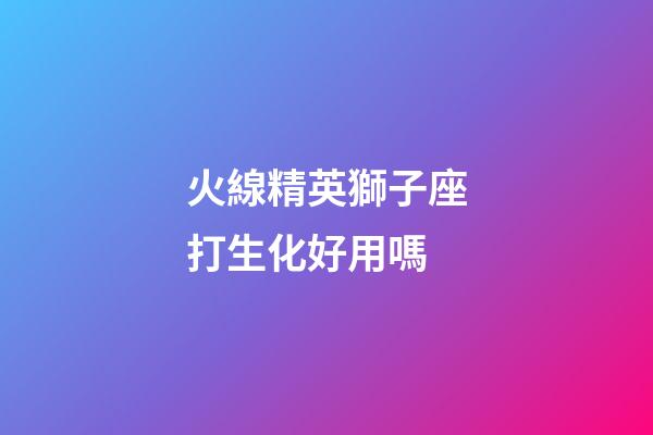 火線精英獅子座打生化好用嗎-第1張-星座運勢-玄機派