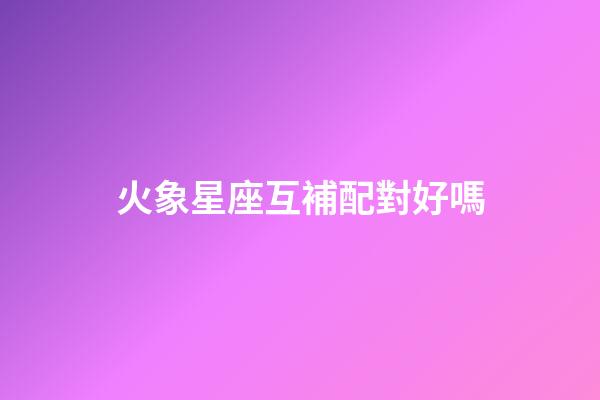 火象星座互補配對好嗎-第1張-星座運勢-玄機派