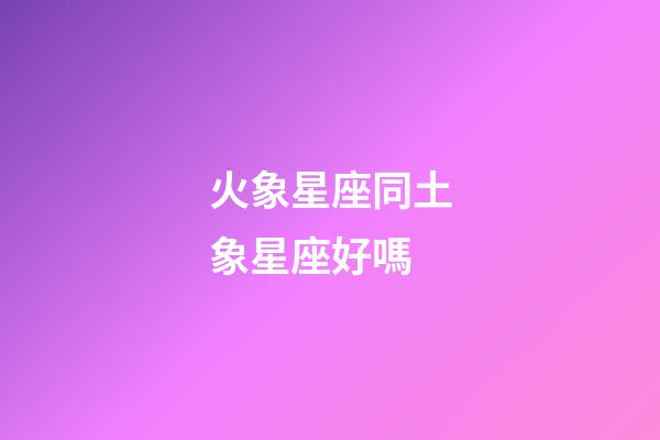 火象星座同土象星座好嗎-第1張-星座運勢-玄機派