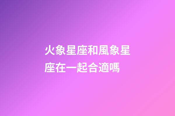 火象星座和風象星座在一起合適嗎-第1張-星座運勢-玄機派