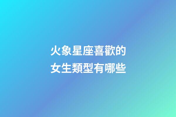 火象星座喜歡的女生類型有哪些-第1張-星座運勢-玄機派