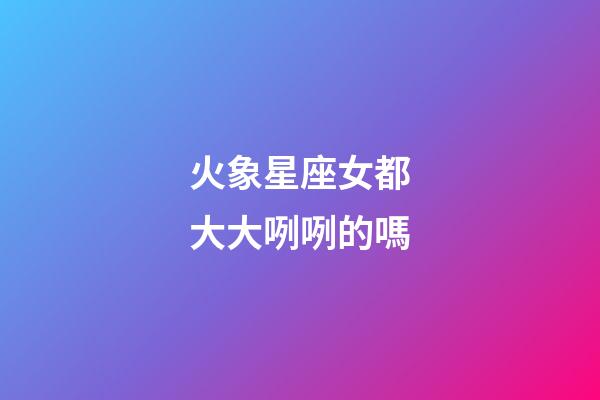火象星座女都大大咧咧的嗎-第1張-星座運勢-玄機派