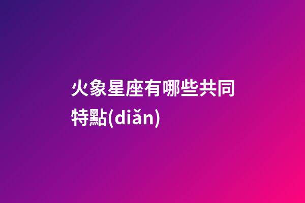 火象星座有哪些共同特點(diǎn)-第1張-星座運(yùn)勢(shì)-玄機(jī)派
