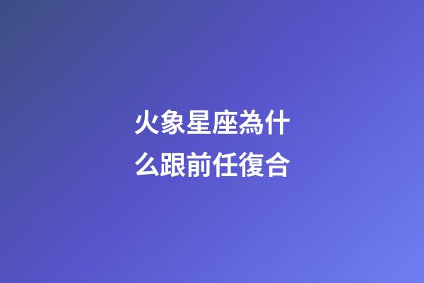 火象星座為什么跟前任復合-第1張-星座運勢-玄機派