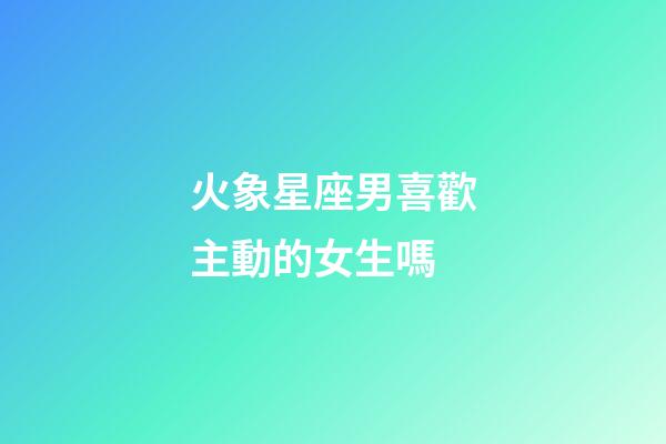 火象星座男喜歡主動的女生嗎-第1張-星座運勢-玄機派