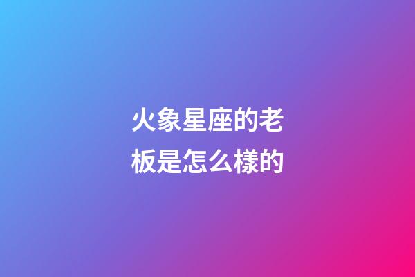 火象星座的老板是怎么樣的-第1張-星座運勢-玄機派