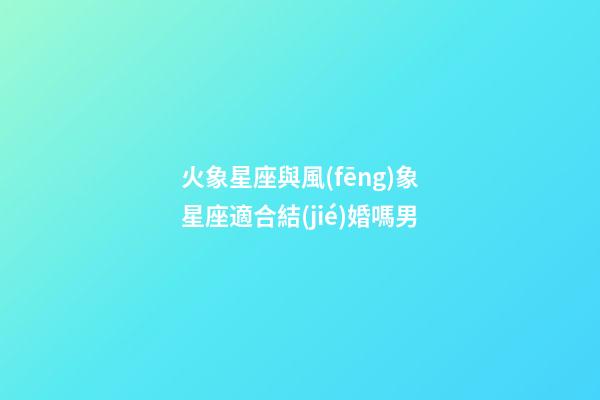 火象星座與風(fēng)象星座適合結(jié)婚嗎男-第1張-星座運(yùn)勢-玄機(jī)派