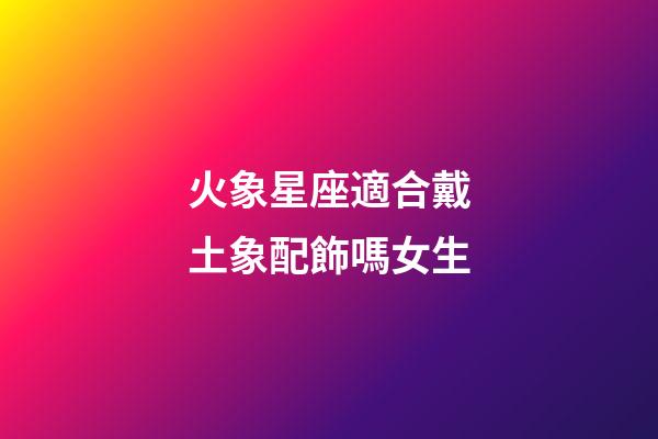 火象星座適合戴土象配飾嗎女生-第1張-星座運勢-玄機派