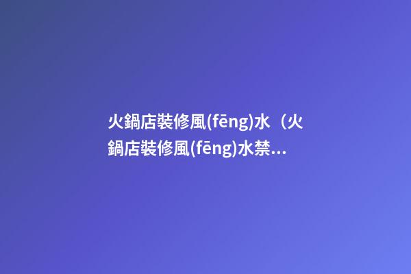 火鍋店裝修風(fēng)水（火鍋店裝修風(fēng)水禁忌）