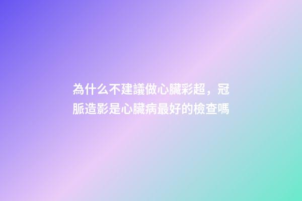為什么不建議做心臟彩超，冠脈造影是心臟病最好的檢查嗎-第1張-觀點-玄機派