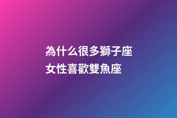 為什么很多獅子座女性喜歡雙魚座-第1張-星座運勢-玄機派