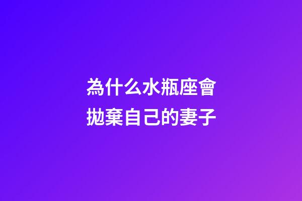 為什么水瓶座會拋棄自己的妻子-第1張-星座運勢-玄機派