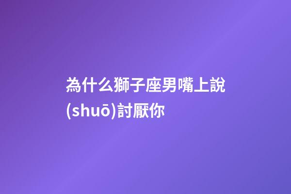 為什么獅子座男嘴上說(shuō)討厭你-第1張-星座運(yùn)勢(shì)-玄機(jī)派