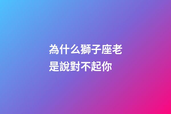 為什么獅子座老是說對不起你-第1張-星座運勢-玄機派