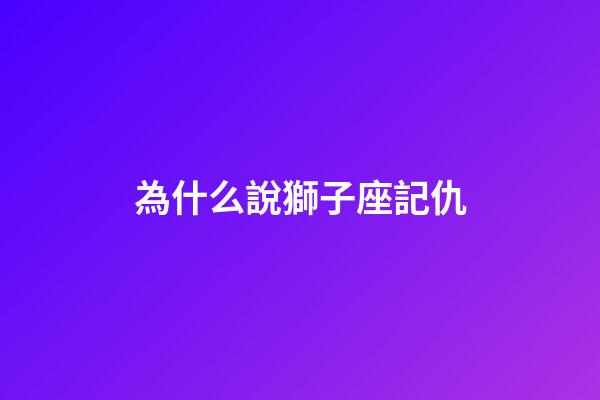 為什么說獅子座記仇-第1張-星座運勢-玄機派
